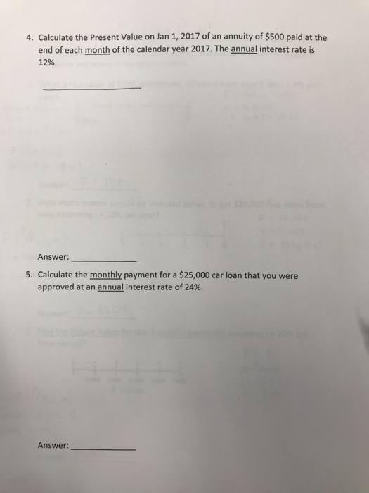 4. Calculate the Present Value on Jan 1, 2017 of an annuity of $500 paid at the end of each month of the calendar year 2017. The annual interest rate is 12% Answer: 5. Calculate the monthly payment for a $25,000 car loan that you were approved at an annual interest rate of 24%. Answer: