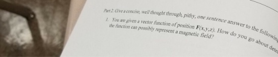 Part 2 Give a concise, well thought through, pithy, one sentence an 1. You are given a vector function of position F(x,y,z). How answer to the follo do you go about win the function can possibly represent a magnetic field?