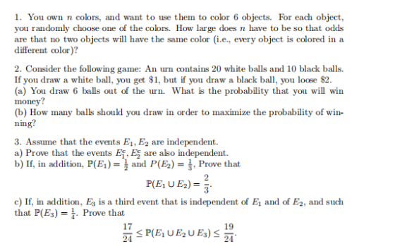 1. You own n colors, and want to use them to color 6 objects. For each object, you randomly choose one of the colors. How large does n have to be so that odds are that no two objects will have the same color (i.e., every object is colored in a different color)? 2. Consider the following game: An urn contains 20 white balls and 10 black balls. If you draw a white ball, you get $1, but if you draw a black bal, you loose $2. (a) You draw 6 balls out of the urn. What is the probability that you will win money? (b) How many balls should you draw in order to maximize the probability of win- nng 3. Assume that the events E1, E2 are independent a) Prove that the events Ef, Es are also independent. b) If, in addition, P(E)and P(E2)Prve that c) If, in addition, Es is a third event that is independent of E and of E2, and such that P(E3)- . Prove that 19 24 17