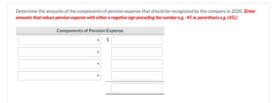 Determine the amounts of the components of pension expense that should be recognized by the company in 2020. (Enter amounts t