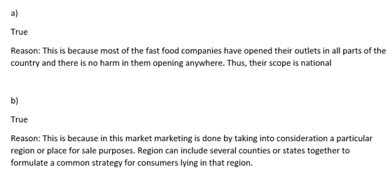 a) True Reason: This is because most of the fast food companies have opened their outlets in all parts of the country and there is no harm in them opening anywhere. Thus, their scope is national b) True Reason: This is because in this market marketing is done by taking into consideration a particular region or place for sale purposes. Region can include several counties or states together to formulate a common strategy for consumers lying in that region