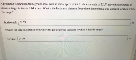 A projectile is launched from ground level with an initial speed of 45.5 m/s at an angle of 32.5° above the horizontal. It strikes a target in the air 2.64 s later. What is the horizontal distance from where the projectile was launched to where it hits the target? horizontal: 59.59 What is the vertical distance from where the projectile was launched to where it hits the target? Im vertical: 74.19