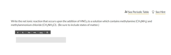 See Periodic Table See Hint wal Write the net ionic reaction that occurs upon the addition of HNO3 to a solution which contains methylamine (CH3NH2) and methylammonium chloride (CH3NH3CI). (Be sure to include states of matter.) x X He(aq),