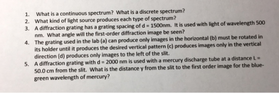 What is a continuous spectrum? What is a discrete spectrum? What kind of light source produces each type of spectrum? A diffraction grating has a grating spacing of d - 1500nm. It is used with light of wavelength 500 nm. What angle will the first-order diffraction image be seen? The grating used in the lab (a) can produce only images in the horizontal (b) must be rotated in its holder until it produces the desired vertical pattern (c) produces images only in the vertical direction (d) produces only images to the left of the slit A diffraction grating with d-2000 nm is used with a mercury discharge tube at a distance 50.0 cm from the slit. What is the distance y from the slit to the first order image for the blue- green wavelength of mercury? 1. 2. 3. 4. 5,