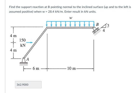 Find the support reaction at B pointing normal to the inclined surface (up and to the left is assumed positive) when w = 28.4 kN/m. Enter result in kN units. 4 4 m し 150 4 m 362.9000