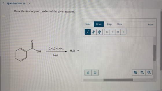 < Question 16 of 20 > Draw the final organic product of the given reaction. Select Draw Rings More Erase CH3CH2NH2 H,O + heat