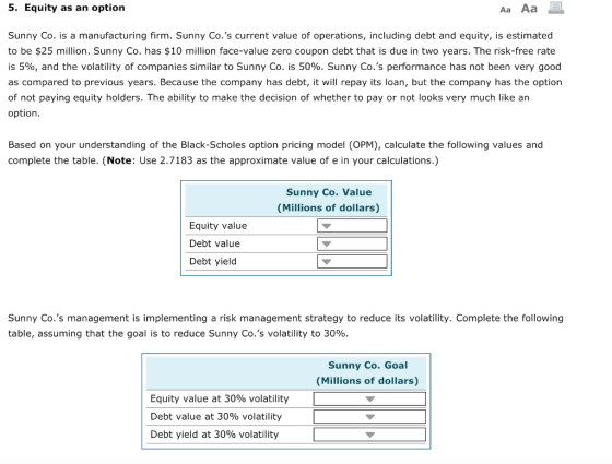 5. Equity as an option Aa Aa Sunny Co. is a manufacturing firm. Sunny Co.s current value of operations, including debt and equity, is estimated to be $25 million. Sunny Co. has $10 million face-value zero coupon debt that is due in two years. The risk-free rate is 5%, and the volatility of companies similar to Sunny Co. is 50%. Sunny Co.s performance has not been very good as compared to previous years. Because the company has debt, it will repay its loan, but the company has the option of not paying equity holders. The ability to make the decision of whether to pay or not looks very much like an option. Based on your understanding of the Black-Scholes option pricing model (OPM), calculate the following values and complete the table. (Note: Use 2.7183 as the approximate value of e in your calculations.) Sunny Co. Value (Millions of dollars) Equity value Debt value Debt yield Sunny Co.s management is implementing a risk management strategy to reduce its volatility. Complete the following table, assuming that the goal is to reduce Sunny Co.s volatility to 30%. Sunny Co. Goal (Millions of dollars) Equity value at 30% volatility Debt value at 30% volatility Debt yield at 30% volatility