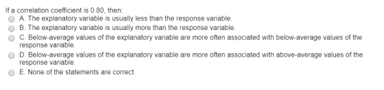 If a correlation coefficient is 0.80, then: O A. The explanatory variable is usually less than the response variable. O B. Th
