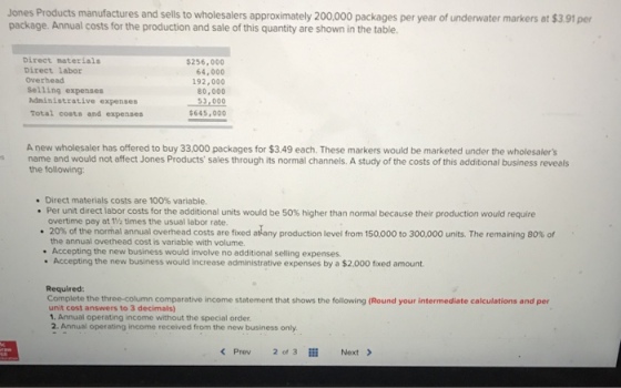 Jones Products manufactures and sells to wholesalers approximately 200,000 packages per year of underwater markers at $3.91 per package. Annual costs for the production and sale of this quantity are shown in the table. Direct naterials Direct labor Overhead Selling expenses Administrative expenses Total costs and expenses $256,000 64,000 192,000 80,000 645,000 A new wholesaler has offered to buy 33,000 packages for $3.49 each. These markers would be marketed under the wholesalers s name and would not affect Jones Products sales through its normal channels. A study of the costs of this additional business reveals the following: * Direct materials costs are 100% variable. Per unit direct labor costs for the additional units would be 50% higher than normal because their production would require overtime pay at 1% times the usual labor rate. 20% of the normal annual overhead costs are fixed at any production level from 15 to 30 00 units. The remaining 80% of the annual ovethead cost is variable with volume. Accepting the new business would involve no additional selling expenses. . Accepting the new business would increase administrative expenses by a $2,000 foxed amount Required: Complete the three-column comparative income statement that shows the following (Round your intermediate calculations and per unit cost answers to 3 decimals) 1. Annual operating income without the special order 2. Annual operating income received from the new business only < Prev 2 of 3 Next >