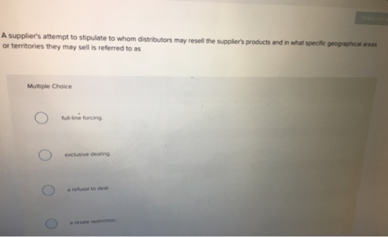 A suppliers attempt to stipulate to whom distributors may resell the suppliers products and in what specific geographical areas or territories they may sell is referred to as Multiple Choice full-line forcing exclusive dealing a refusal to deal a resale restriction.