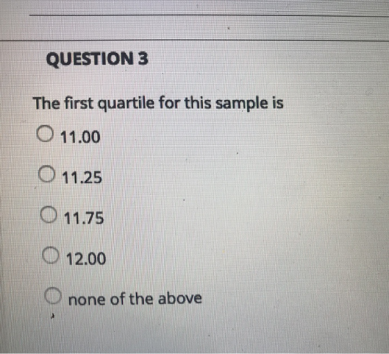 QUESTION 3 The first quartile for this sample is O 11.00 O 11.25 O 11.75 O 12.00 O none of the above