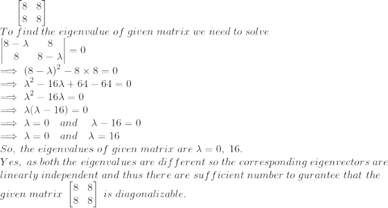 \begin{bmatrix} 8 &8 \\8 &8 \end{bmatrix}\\To \; find\; the\; eigenvalue\; of\; given\; matrix\; we\; need\; to\; solve\\ \begin{vmatrix} 8-\lambda &8 \\8 &8-\lambda \end{vmatrix}=0\\ \implies (8-\lambda)^2-8\times 8=0\\ \implies \lambda^2-16\lambda+64-64=0\\ \implies \lambda^2-16\lambda=0\\ \implies \lambda(\lambda-16)=0\\ \implies \lambda=0\quad and\; \quad\lambda-16=0\\ \implies \lambda=0\quad and\quad\lambda=16\\ So,\; the\; eigenvalues\; of\; given\; matrix\; are\; \lambda=0,\;16.\\Yes,\; as\; both\; the\; eigenvalues\; are\; different\; so\; the\; corresponding\; eigenvectors\; are\;\\ linearly\; independent\; and\; thus\; there\; are\; sufficient\; number\; to\; gurantee\; that\;the\;\\given\; matrix\; \begin{bmatrix} 8 &8 \\8 &8 \end{bmatrix}\; is\; diagonalizable.
