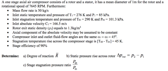 A one stage axial air compressor consists of a rotor and a stator, it has a mean diameter of Im for the rotor and a rotational speed of 7645 RPM. Furthermore: Mass flow rate is 50 kg/s .Inlet static temperature and pressure of Ti 276 K and Pi 85 kPa. .Inlet stagnation temperature and pressure of Toi 290 K and Poi 101.3 kPa. .Inlet absolute velocity C1 166.5 m/s Rotor exit static density (p2) equals to 1.3kg/m3 Axial component of the absolute velocity may be assumed to be constant . Compressor inlet and outlet fluid-flow angles are the same ?-03-450 Stagnation temperature rise across the compressor stage is To3 - Toil 45 K. . Stage efficiency of 90% Determine: a) Degree of reaction R b) Static pressure rise across rotor Arot P2-P Poa c) Stage stagnation pressure ratio 01