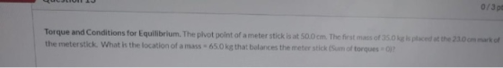 0/30 Torque and Conditions for Equilibrium. The pivot point of a meter stick is at 50.0 cm. The first mass of 35.0 kg is plac