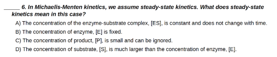 6. In Michaelis Menten kinetics, we assume steady-state kinetics. What does steady-state kinetics mean in this case? A) The concentration of the enzyme-substrate complex, [ES], is constant and does not change with time B) The concentration of enzyme, [E] is fixed. C) The concentration of product, [P], is small and can be ignored D) The concentration of substrate, IS, is much larger than the concentration of enzyme, [E]