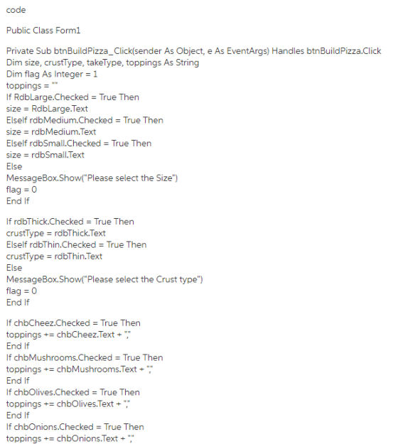 code Public Class Form1 Private Sub btnBuildPizza_Click(sender As Object, e As EventArgs) Handles btnBuildPizza.Click Dim size, crustType, takeType, toppings As String Dim flag As Integer 1 toppings - If RdbLarge·Checked = True Then size RdbLarge.Text Elself rdbMedium·Checked = True Then sizerdbMedium.Text Elself rdbSmall.Checked True Then size = rdbSmall. Text Else MessageBox.Show(Please select the Size) flag 0 End If If rdbThick.Checked True Then crustType rdbThick.Text Elself rdbThin.Checked True Then crustType rdbThin.Text Else MessageBox.Show(Please select the Crust type flag 0 End If If chbCheez.Checked True Thern toppings+ chbCheez.Text, End If If chbMushrooms.Checked True Then toppings+chbMushrooms.Text+ End If If chbOlives.Checked True Ther toppings chbOlives.Text End If If chbOnions.Checked True Then toppings+ chbOnions.Text+