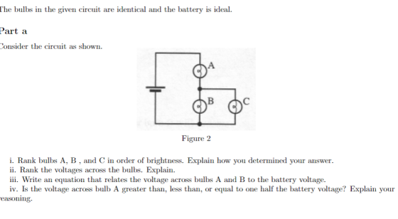 The bulbs in the given circuit are identical and the battery is ideal. Part a onsider the circuit as shown. Figure 2 i. Rank bulbs A, B, and C in order of brightness. Explain how you determined your answer. ii. Rank the voltages across the bulbs. Explain. iii. Write an equation that relates the voltage across bulbs A and B to the battery voltage. iv. Is the voltage across bulb A greater than, less than, or equal to one half the battery voltage? Explain your easoning