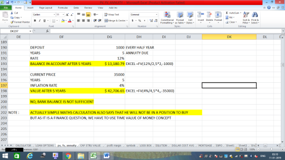 File Home nert Page Layout Formulas Data Review View dd-Ins s Cut aCopy Σ AutoSum Calibri Wrap Text General B า 프 . Ej-., Δ. : r_一 逻锂函Merge & Center. $, % , 弼,8 Paste Conditional Format CeInsert Delete Format Formatting, as Table w styles. ▼ ㆆ ▼ Sort &Find & 2 ClearFe Select Edting Format Painter Clipboard Font Alignment Number Styles Cells DK197 DE DF DG DH DI DJ DK DL 189 190 191 192 193 194 195 196 197 198 199 200 201 202 NOTE 203 204 205 206 207 il 1 r n CALCULATOR ( LOAN OPTIONS | pv, fy, annuity i CAP STRU VALUE DEPOSIT YEARS RATE BALANCE IN ACCOUNT AFTER 5 YEARS 1000 EVERY HALF YEAR 5ANNUITY DUE 1296 $ 13,180.79 EXCEL-FV(12%/25+2,-1000) CURRENT PRICE YEARS INFLATION RATE VALUE AFTER 5 YEARS 35000 4% $42,706.65 EXCEL FV(4%/4,5*4,-35000) NO, BANK BALANCE IS NOT SUFFICIENT TUALLY SIMPLE MATHS CALCULATION ALSO SAYS THAT HE WILL NOT BE IN A POSITION TO BUY BUT AS IT IS A FINANCE QUESTION, WE HAVE TO USE TIME VALUE OF MONEY CONCEPT BOX DILUTION . DOLLAR COST AVG MORTGAGE . . EXPO Sheet1 . Sheet2. Shel- .11 rences: x261 福 130% 03:10 11-01-2019