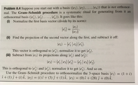 Problem A.4 Suppose you start out with a basis (lei), le2)..... len) that is not orthonor- mal. The Gram-Schmidt procedure is a systematic ritual for generating from it an orthonormal basis (le]). lez) en)). It goes like this: (i) Normalize the first basis vector (divide by its norm): le) lle1ll let) (ii) Find the projection of the second vector along the first, and subtract it off le2) -(eile)lei) This vector is orthogonal to lej): normalize it to get lez). (iii) Subtract from le3) its projections along lej) and lep This is orthogonal to lei) and lez); normalize it to get lej). And so on. i+(1)j+ ()k, le2) )i+(3)j + (I)k, les) (0)i (28) j+ (0) k. Use the Gram-Schmidt procedure to orthonormalize the 3-space basis le 1) (1 + i)