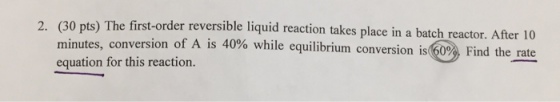 2. (30 pts) The first-order reversible liquid reaction takes place in a batch reactor. Afer 10 versi on of A is 40% while equilibrium conversion is(600 , Find the rate minutes, con equation for this reaction.