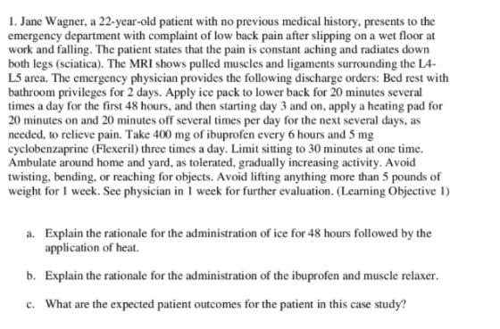 1. Jane Wagner, a 22-year-old patient with no previous medical history, presents to the emergency department with complaint of low back pain after slipping on a wet floor at work and falling. The patient states that the pain is constant aching and radiates down both legs (sciatica). The MRI shows pulled muscles and ligaments surrounding the LA- L5 area. The emergency physician provides the following discharge orders: Bed rest with bathroom privileges for 2 days. Apply ice pack to lower back for 20 minutes several times a day for the first 48 hours, and then starting day 3 and on, apply a heating pad for 20 minutes on and 20 minutes off several times per day for the next several days, as needed, to relieve pain. Take 400 mg of ibuprofen every 6 hours and 5 mg cyclobenzaprine (Flexeril) three times a day. Limit sitting to 30 minutes at one time Ambulate around home and yard, as tolerated, gradually increasing activity. Avoid twisting, bending, or reaching for objects. Avoid lifting anything more than 5 pounds of weight for 1 week. See physician in 1 week for further evaluation. (Learning Objective 1) a. Explain the rationale for the administration of ice for 48 hours followed by the application of heat. Explain the rationale for the administration of the ibuprofen and muscle relaxer What are the expected patient outcomes for the patient in this case study? b. c.