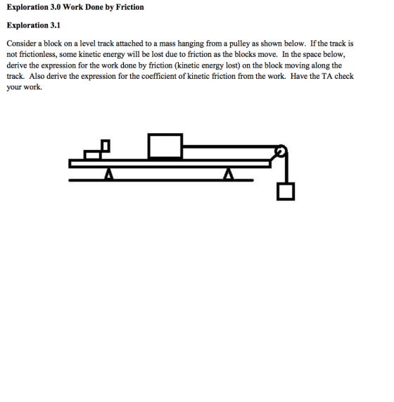 Exploration 3.0 Work Done by Friction Exploration 3.1 Consider a block on a level track attached to a mass hanging from a pulley as shown below. If the track is not frictionless, some kinetic energy will be lost due to friction as the blocks move. In the space below, derive the expression for the work done by friction (kinetic energy lost) on the block moving along the track. Also derive the expression for the coefficient of kinetic friction from the work. Have the TA check your work.