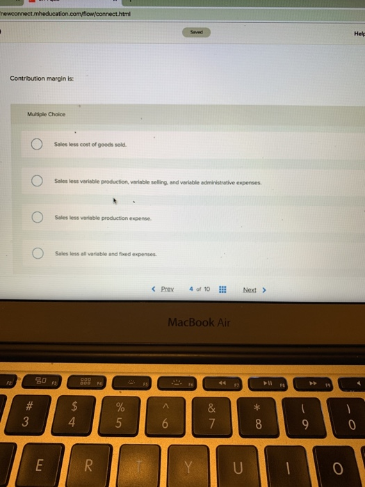 Hel Contribution margin is: Multiple Choice Sales less cost of goods sold Sales less variable production, variable selling, and variable administrative expenses Sales less variable production expense. Sales less all variable and fixed expenses. < Prex 40,10 İİİ Next > MacBook Air 名0 0