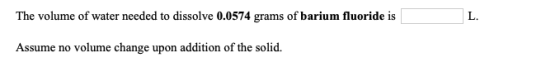 The volume of water needed to dissolve 0.0574 grams of barium fluoride is L. Assume no volume change upon addition of the sol
