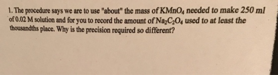 1. The procedure says we are to use about the mass of KMnO, needed to make 250 ml of 0.02 M solution and for you to record the amount of Na2C20, used to at least the thousandths place. Why is the precision required so different?