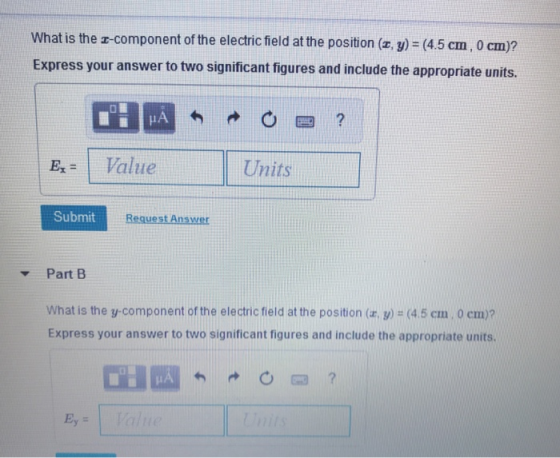 What is the z-component of the electricfield at the position (z, y)-(45 cm, 0 cm)? Express your answer to two significant figures and include the appropriate units. IA Ex= 1 Value Units Submit Request Answer ▼ Part B What is the y-component of the electric field at the position (a, y)-(4.5 cm, 0 cm)? Express your answer to two significant figures and include the appropriate units. Ey