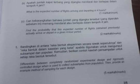 (b) Apakah jumlah kapai torbang yang dijangka mendarat dan berlepas dalam tempoh 4 jam? What is the oxpected number of fhights aniving and doparing in 4 hours? (1 markah/mark) (c) Cari kebarangkalian bahawa jumlah yang dijangka tersebut (yang diperoleh sebelum ini) memang mendarat atau berlepas dalam tempoh 4 jam Find the probability that this expected number of flights (obtained previously) actually arrive or depart in a given 4 hour period (2 markah/marks) Bandingkan di antara reka bentuk eksperimen secara rawak sepenuhnya dan reka bentuk dalam kawalan yang ketat apabila digunakan untuk mengumpul subsampel dari populasi, Kemudian, berikan contoh kaedah pensampelan untuk setiap reka bentuk tersebut 5. Differentiate between completely randomized experimental design and rigorously controlled design when is used to collect subsamples from population. Then, provide an example method of sampling for each design (5 markah/marks) 316