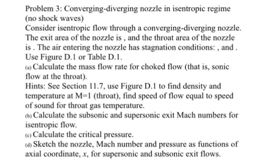 Poblem Comergini sentropie regim (no shock waves) Consider isentropic flow through a converging-diverging nozzle. The exit area of the nozzle is , and the throat area of the nozzle is . The air entering the nozzle has stagnation conditions: , and Use Figure D.1 or Table D (a) Calculate the mass flow rate for choked flow (that is, sonic flow at the throat). Hints: See Section 11.7, use Figure D.1 to find density and temperature at M 1 (throat), find speed of flow equal to speed of sound for throat gas temperature. (b) Calculate the subsonic and supersonic exit Mach numbers for isentropic flow. c) Calculate the critical pressure. (a) Sketch the nozzle, Mach number and pressure as functions of axial coordinate, x, for supersonic and subsonic exit flows.