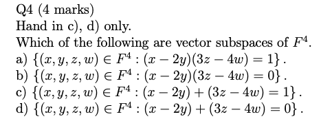 Q4 (4 marks) Hand in c), d) only. Which of the following are vector subspaces of F4. a) {(x,y,z, w) € F4 : (x – 2y)(3z – 4w)