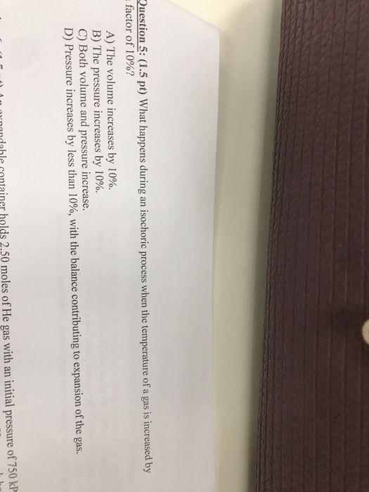 Question 5: (1.5 pt) What happens during an isochoric process when the temperature of a gas is increased by factor of 10%? A) The volume increases by 10%. B) The pressure increases by 10%. C) Both volume and pressure increase. D) Pressure increases by less than 10%, with the balance contributing to expansion of the gas ndable container holds 2.50 moles of He gas with an initial pressure of 750 kP