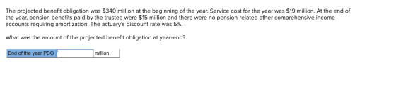 The projected benefit obligation was $340 million at the beginning of the year. Service cost for the year was $19 million. At