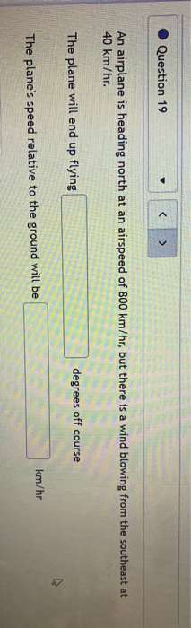 Question 19 < An airplane is heading north at an airspeed of 800 km/hr, but there is a wind blowing from the southeast at 40