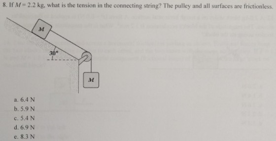 8. If M= 2.2 kg, what is the tension in the connecting string? The pulley and all surfaces are frictionless. 30 a. 6.4 N b. 5.9 N c. 5.4 N d. 6.9 N e. 8.3 N