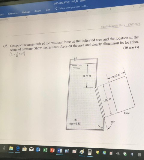 EMC-2053 EX-01 1710 A-W References Mailings Review View Tell me what you want to do.. PlaidMec Aaict Yest1-EI:033 a5 Compute the magnitude of the resultant force on the indicated area and the location of the center of pressure. Show the resultant force on the area and clearly dimension its location. (10 marks) 0.76 m 0.60 m 1.00 m Gate Oil (sg- 0.80) 20
