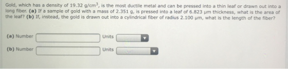 Gold, which has a density of 19.32 g/cm3, is the most ductile metal and can be pressed into a thin leaf or drawn out into a long fiber. (a) If a sample of gold with a mass of 2.351 g, is pressed into a leaf of 6.823 um thickness, what is the area of the leaf? (b) If, instead, the gold is drawn out into a cylindrical fiber of radius 2.100 um, what is the length of the fiber? (a) Number Units (b) Number Units