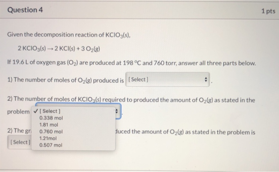Question 4 1 pts Given the decomposition reaction of KCIO3(s), 2 KCIO3(s) 2 KCl(s) + 3 O2(8) If 19.6 L of oxygen gas (O2) are