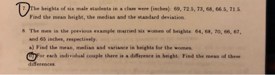 0% 7 The heights of six male students in a class were (inches): 69, 72.5, 73, 68, 66.5, 71.5. Find the mean height, the median and the standard deviation. 8. The men in the previous example married six women of heights: 64, 68, 70, 66, 67, and 65 inches, respectively a) Find the mean, median and variance in heights for the women. 四F or each individual couple there is a difference in height. Find the mean of these differences