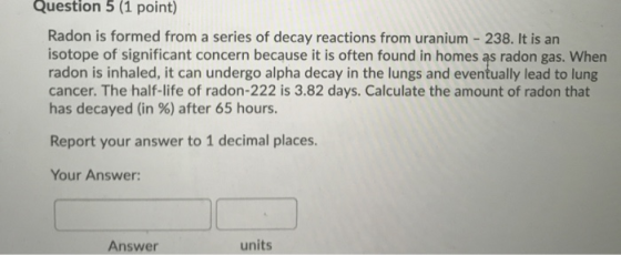 Question 5 (1 point) Radon is formed from a series of decay reactions from uranium - 238. It is an isotope of significant con