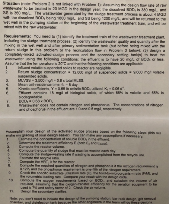 Situation (note: Problem 2 is not linked with Problem 1): Assuming the design flow rate of raw wastewater to be treated is 20 MGD in the design year, the dissolved BODs is 380 mg/L, and SS is 360 mg/L. The wastewater generated by the sludge treatment process is about 4 MGD with the dissolved BODs being 1800 mg/L, and SS being 1200 mg/L, and will be returned to the wet well in the pumping station at the beginning of the wastewater treatment train, and will be mixed with the raw wastewater Requirements: You need to (1) identify the treatment train of the wastewater treatment plant, including the sludge treatment process; (2) identify the wastewater quality and quantity after the mixing in the wet well and after primary sedimentation tank (but before being mixed with the return sludge in this problem or the recirculation flow in Problem 3 below); (3) design a completely-mixed activated-sludge process and the secondary settling tank(s) to treat the wastewater using the following conditions: the effluent is to have 20 mg/L of BODs or less. Assume that the temperature is 20°C and that the following conditions are applicable: 1. Influent volatile suspended solids to reactor are negligible 2. Return sludge concentration 12,000 mg/l1 of suspended solids 9,600 mg/l volatile suspended solids. MLVSS 3,500 mg/1-0.8 x total MLSS. 3 4. Mean cell-residence time, c-8 day 5. Kinetic coefficients, Y 0.65 lb cells/b BODs utilized, Ka 0.06 d 6. Effluent contains 18 mg/l of biological solids, of which 85% is volatile and 65% is biodegradable 7. BODs 0.68 x BOD 8. Wastewater does not contain nitrogen and phosphorus. The concentrations of nitrogen and phosphorus in the effluent are 1.0 and 0.5 mg/l, respectively Accomplish your design of the activated sludge process based on the following steps (this will make my grading of your design easier). You can make any assumptions if necessary 2. 3. 4 5. 6 7 Estimate the concentration of soluble BODs in the effluent Determine the treatment efficiency E (both Es and Eovea) Compute the reactor volume Compute the quantity of sludge that must be wasted each day Compute the sludge-wasting rate if wasting is accomplished from the recycle line Estimate the recycle ratio. Compute the HRT, 0 for the reactor Compute the required quantities of nitrogen and phosphorus if the nitrogen requirement is 0.12P, and the phosphorus requirement is one-fifth of the nitrogen requirement Check the specific substrate utilization rate (U), the food-to-microorganism ratio (F/M), and the volumetric loading rate. Compare your result with the design code. 9 10. Compute the oxygen requirements based on BOD and calculate the volume of a 11. Design the secondary clarifies Note: you dont need to include the design of the pumping station, bar rack design, grit removal required, assuming that the oxygen-transfer efficiency for the aeration equipment to be used is 7% and safety factor of 2, Check the air volume chamber, and disinfection tank because the other engineers in the team will do these designs