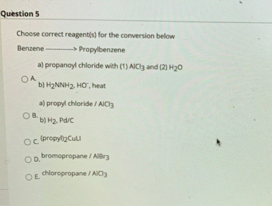 Question 5 Choose correct reagent(s) for the conversion below Benzene ---> Propylbenzene a) propanoyl chloride with (1) AlCl3