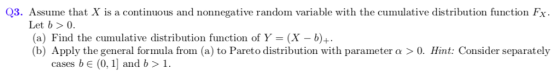Q3. Assume that X is a continuous and nonnegative random variable with the cumulative distribution function Fx Let b> o. (a) Find the cumulative distribution function of Y = (X-b)+ b) Apply the general formula from (a) to Pareto distribution with parameter a > 0. Hint: Consider separately cases b e (0, 1 and b> 1