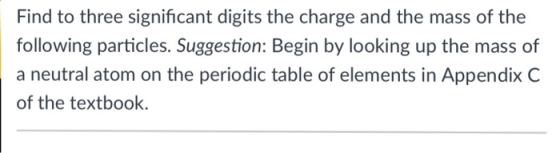 Find to three significant digits the charge and the mass of the following particles. Suggestion: Begin by looking up the mass of a neutral atom on the periodic table of elements in Appendix C of the textbook.