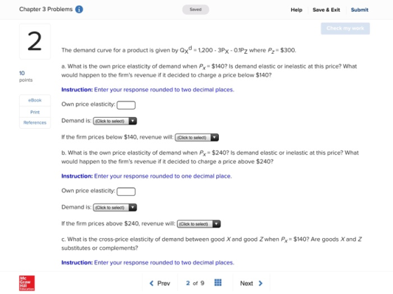 Chapter 3 Problems Saved Help Save & Exit Submit Check my work 2 The demand curve for a product is given by ox 1200-3Px- 01Pz where P2 $300. a. What is the own price elasticity of demand when Px $140? Is demand elastic or inelastic at this price? What would happen to the firms revenue if it decided to charge a price below $140? 10 points Instruction: Enter your response rounded to two decimal places. eBook Own price elasticity Print References Demand is: (Cick to selecth If the firm prices below $140, revenue will: Click to select) b. What is the own price elasticity of demand when Px $240? Is demand elastic or inelastic at this price? What would happen to the firms revenue if it decided to charge a price above $240? Instruction: Enter your response rounded to one decimal place. Own price elasticity: Demand is: Clck to selecth If the firm prices above $240, revenue will:Click to selecet C. What is the cross-price elasticity of demand between good X and good Zwhen Px $140? Are goods X and Z substitutes or complements? Instruction: Enter your response rounded to two decimal places. Prev 2 of 9 Next>