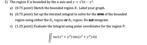 2) The region R is bounded by the x-axis and y = V16 – x2 a) (0.75 point) Sketch the bounded region R. Label your graph. b) (