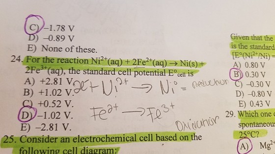 C)/-1.78 V )-0.89 V Given that the is the standard E) None of these. 24,Forthe reaction N产(aq) + 2Fe2+(aq) → Ni(s) A) 0.80 V 2Fe3 (aq), the standard cell potential cell is oneduo -0.30 v B 0.30 V 9.チ A) +2.81 V +0.52 V D-1.02 V. D) -0.80 V E) 0.43 V 29. Which one E) -2.81 V. spontaneous 25. Consider an electrochemical cell based on the C? following cell diagram: