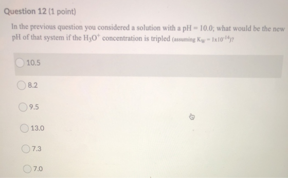 Question 12 (1 point) In the previous question you considered a solution with a pH = 10.0; what would be the new pH of that s